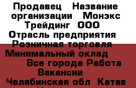 Продавец › Название организации ­ Монэкс Трейдинг, ООО › Отрасль предприятия ­ Розничная торговля › Минимальный оклад ­ 11 000 - Все города Работа » Вакансии   . Челябинская обл.,Катав-Ивановск г.